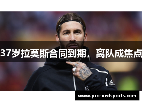 37岁拉莫斯合同到期，离队成焦点