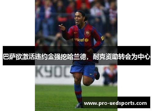 巴萨欲激活违约金强挖哈兰德,耐克资助转会为中心 巴萨欲激活违约金强挖哈兰德,耐克资助转会为中心