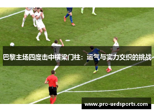 巴黎主场四度击中横梁门柱:运气与实力交织的挑战 巴黎主场四度击中横梁门柱:运气与实力交织的挑战